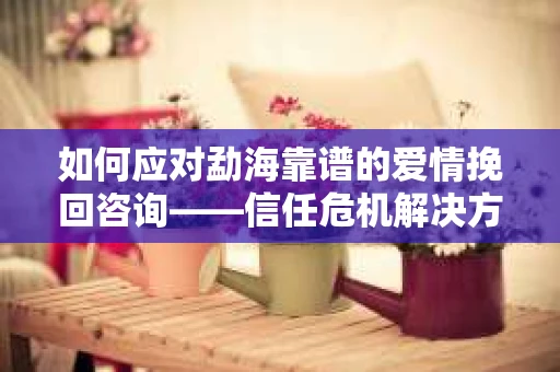 如何应对勐海靠谱的爱情挽回咨询——信任危机解决方案