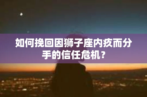 如何挽回因狮子座内疚而分手的信任危机？