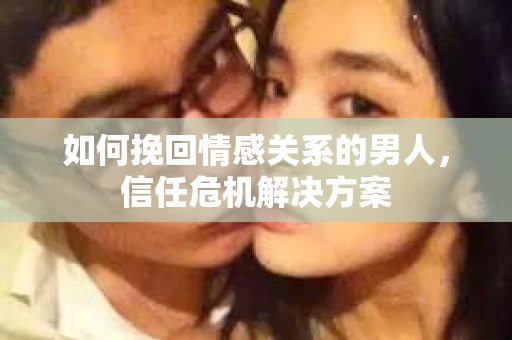 如何挽回情感关系的男人，信任危机解决方案