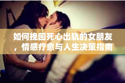 如何挽回死心出轨的女朋友，情感疗愈与人生决策指南