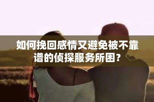 如何挽回感情又避免被不靠谱的侦探服务所困？