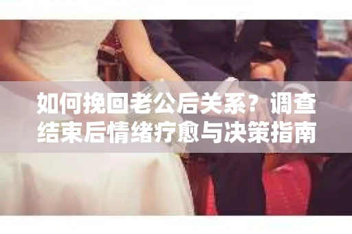 如何挽回老公后关系？调查结束后情绪疗愈与决策指南