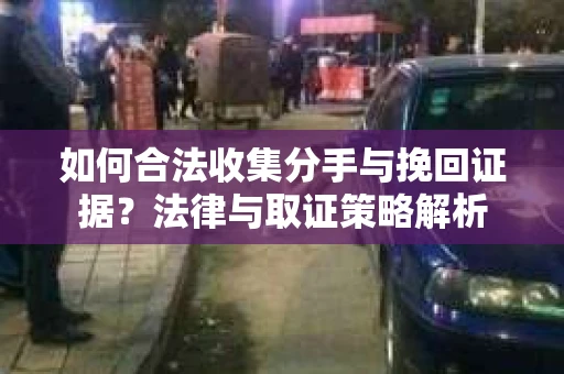 如何合法收集分手与挽回证据？法律与取证策略解析