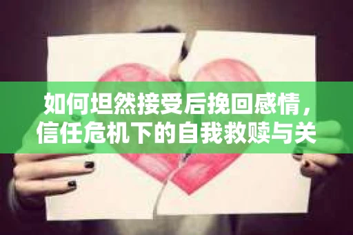如何坦然接受后挽回感情，信任危机下的自我救赎与关系重建