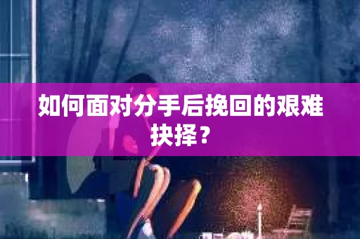 如何面对分手后挽回的艰难抉择？