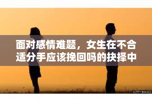 面对感情难题，女生在不合适分手应该挽回吗的抉择中如何抉择？