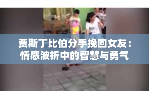 贾斯丁比伯分手挽回女友：情感波折中的智慧与勇气