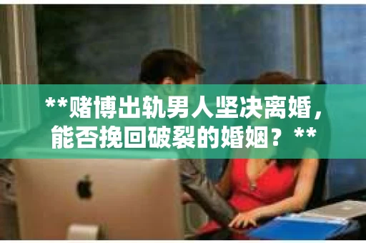 **赌博出轨男人坚决离婚，能否挽回破裂的婚姻？**