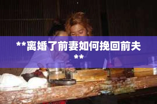 **离婚了前妻如何挽回前夫**