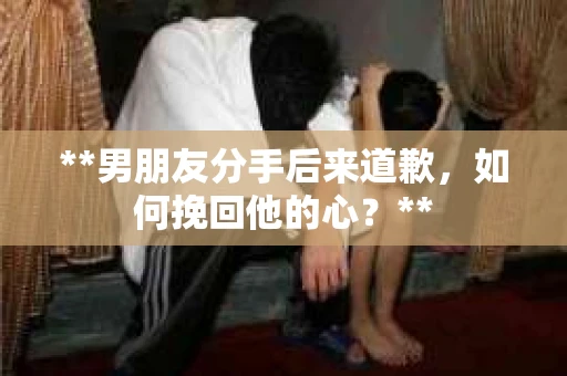 **男朋友分手后来道歉，如何挽回他的心？**