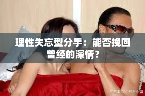 理性失忘型分手：能否挽回曾经的深情？