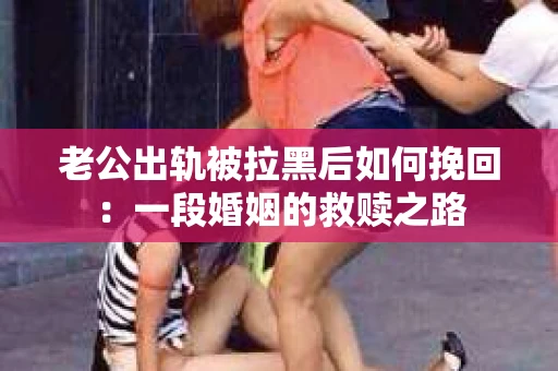 老公出轨被拉黑后如何挽回：一段婚姻的救赎之路
