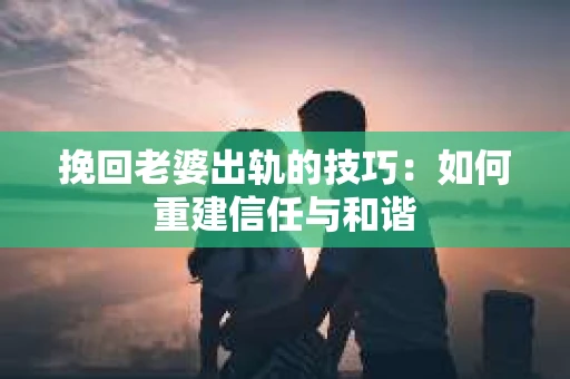 挽回老婆出轨的技巧：如何重建信任与和谐