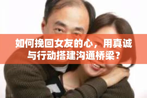 如何挽回女友的心，用真诚与行动搭建沟通桥梁？