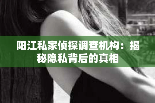 阳江私家侦探调查机构：揭秘隐私背后的真相