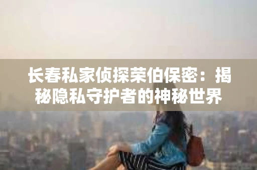 长春私家侦探荣伯保密：揭秘隐私守护者的神秘世界