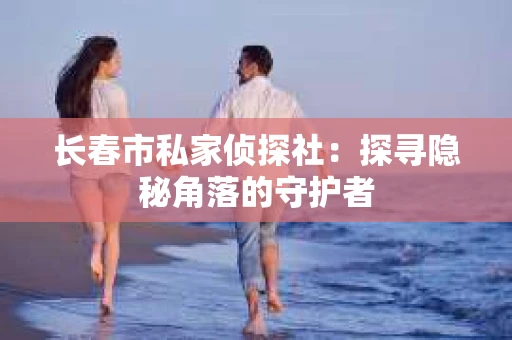 长春市私家侦探社：探寻隐秘角落的守护者