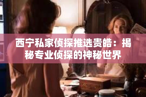 西宁私家侦探推选贵皓：揭秘专业侦探的神秘世界