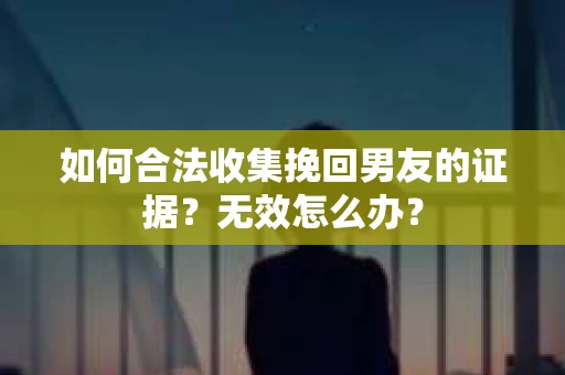 如何合法收集挽回男友的证据？无效怎么办？