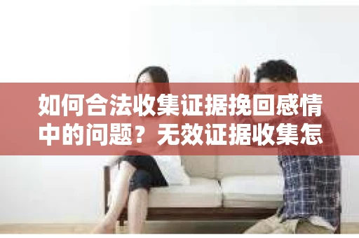 如何合法收集证据挽回感情中的问题?无效证据收集怎么办? 如何合法收集证据挽回感情中的问题?无效证据收集怎么办?