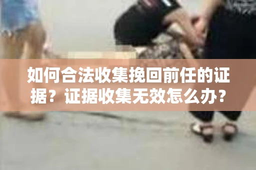 如何合法收集挽回前任的证据？证据收集无效怎么办？