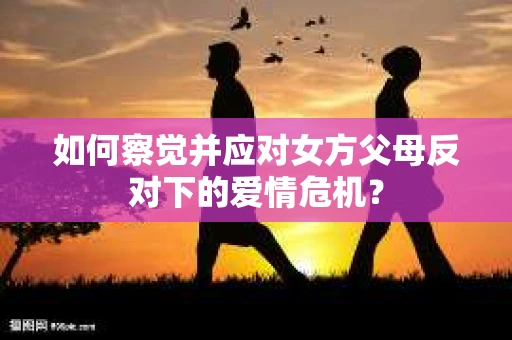 如何察觉并应对女方父母反对下的爱情危机? 如何察觉并应对女方父母反对下的爱情危机?
