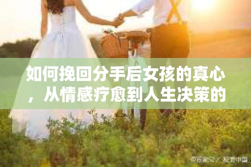 如何挽回分手后女孩的真心，从情感疗愈到人生决策的指南