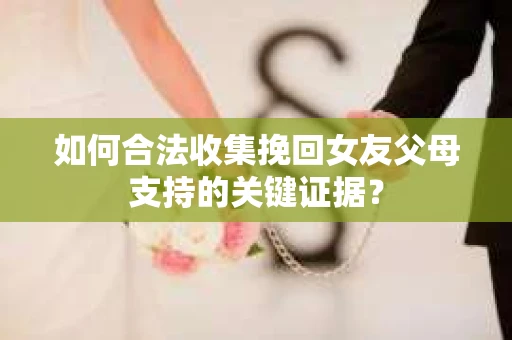 如何合法收集挽回女友父母支持的关键证据？