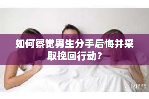 如何察觉男生分手后悔并采取挽回行动？