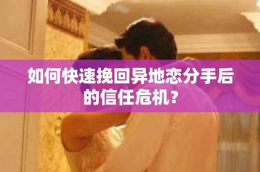 如何快速挽回异地恋分手后的信任危机？
