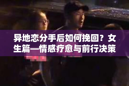 异地恋分手后如何挽回？女生篇—情感疗愈与前行决策指南
