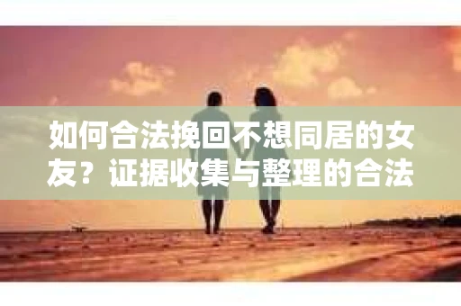 如何合法挽回不想同居的女友？证据收集与整理的合法方案
