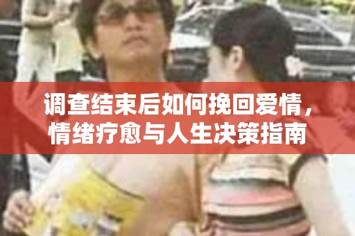 调查结束后如何挽回爱情,情绪疗愈与人生决策指南 调查结束后如何挽回爱情,情绪疗愈与人生决策指南