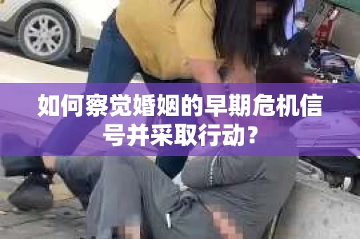 如何察觉婚姻的早期危机信号并采取行动？