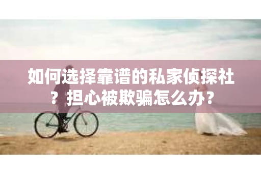 如何选择靠谱的私家侦探社？担心被欺骗怎么办？
