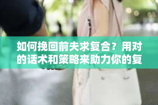 如何挽回前夫求复合？用对的话术和策略来助力你的复合之路