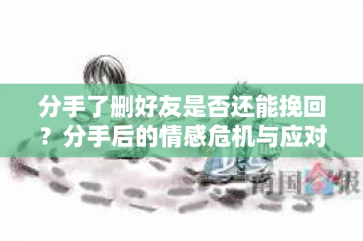 分手了删好友是否还能挽回？分手后的情感危机与应对策略