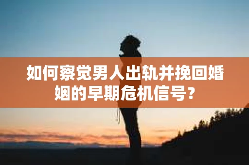 如何察觉男人出轨并挽回婚姻的早期危机信号？