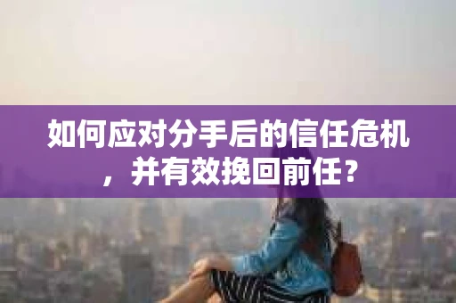 如何应对分手后的信任危机，并有效挽回前任？