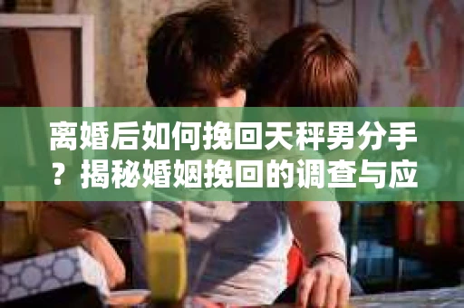 离婚后如何挽回天秤男分手？揭秘婚姻挽回的调查与应对策略