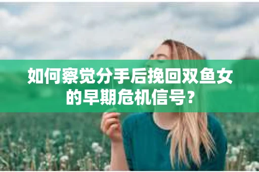 如何察觉分手后挽回双鱼女的早期危机信号？