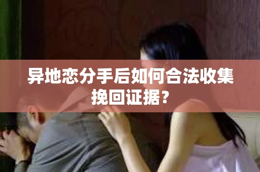 异地恋分手后如何合法收集挽回证据？