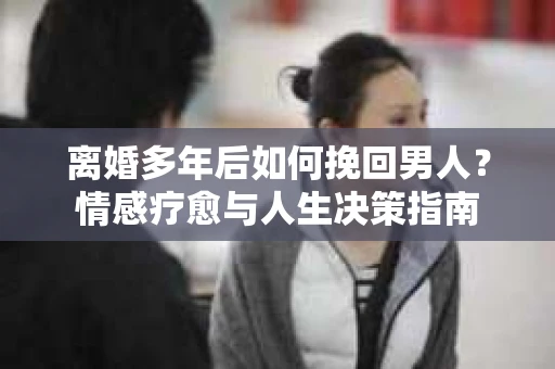 离婚多年后如何挽回男人？情感疗愈与人生决策指南
