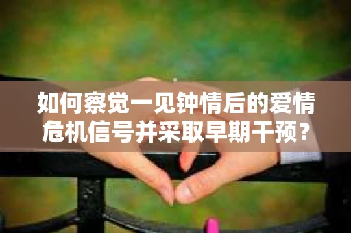 如何察觉一见钟情后的爱情危机信号并采取早期干预？