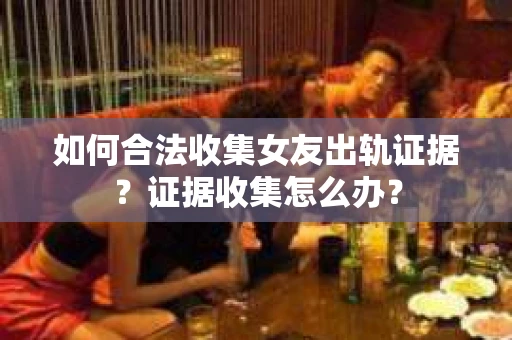 如何合法收集女友出轨证据？证据收集怎么办？