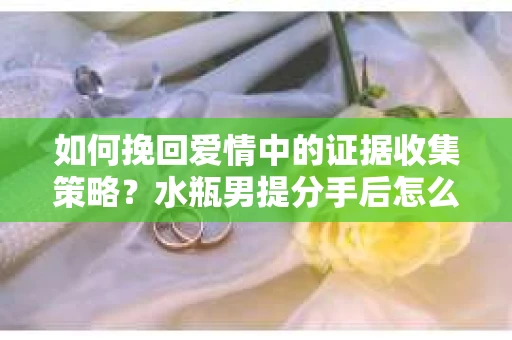 如何挽回爱情中的证据收集策略？水瓶男提分手后怎么办？