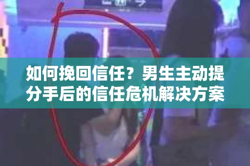 如何挽回信任？男生主动提分手后的信任危机解决方案