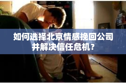 如何选择北京情感挽回公司并解决信任危机？