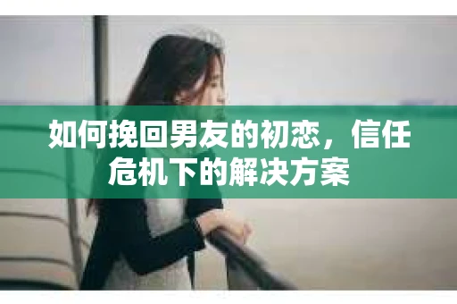 如何挽回男友的初恋，信任危机下的解决方案