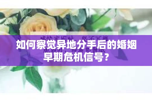 如何察觉异地分手后的婚姻早期危机信号？